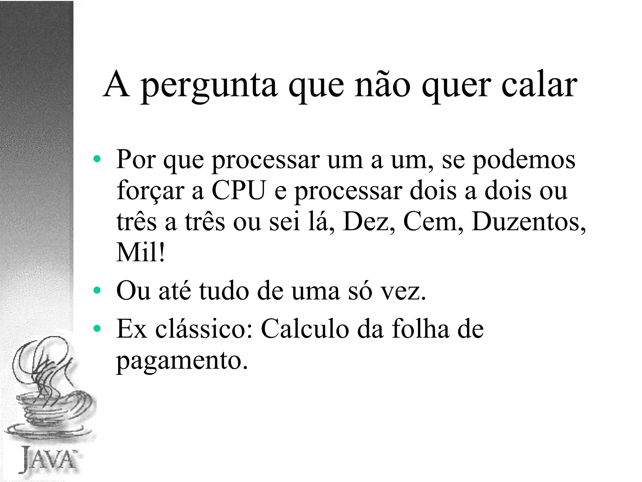 A pergunta que não quer calar Por que processar um a um, se podemos forçar a CPU e processar dois a dois ou três a três ou sei lá, Dez, Cem, Duzentos, Mil!  Ou até tudo de uma só vez. Ex clássico: Calculo da folha de pagamento. 