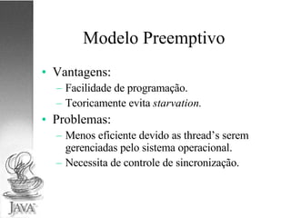 Modelo Preemptivo Vantagens: Facilidade de programação. Teoricamente evita  starvation. Problemas: Menos eficiente devido as thread’s serem gerenciadas pelo sistema operacional. Necessita de controle de sincronização. 