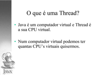 O que é uma Thread? Java é um computador virtual e Thread é a sua CPU virtual. Num computador virtual podemos ter quantas CPU’s virtuais quisermos. 