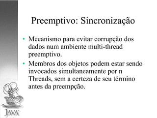 Preemptivo: Sincronização Mecanismo para evitar corrupção dos dados num ambiente multi-thread preemptivo. Membros dos objetos podem estar sendo invocados simultaneamente por n Threads, sem a certeza de seu término antes da preempção. 