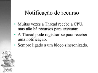 Notificação de recurso Muitas vezes a Thread recebe a CPU, mas não há recursos para executar. A Thread pode registrar-se para receber uma notificação. Sempre ligado a um bloco sincronizado. 