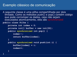 Exemplo clássico de comunicação
A seguinte classe é uma pilha compartilhada por dois
threads. Como os métodos push() e pop() contém código
que pode corromper os dados, caso não sejam
executados atomicamente, eles são synchronized
public class Pilha {
private int index = 0;
private int[] buffer = new int[30];
public synchronized int pop() {
index--;
return buffer[index];
}
public synchronized void push(int i) {
buffer[index] = i;
index++;
}
}

 