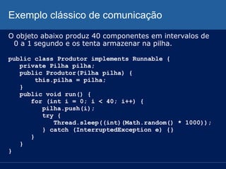 Exemplo clássico de comunicação
O objeto abaixo produz 40 componentes em intervalos de
0 a 1 segundo e os tenta armazenar na pilha.
public class Produtor implements Runnable {
private Pilha pilha;
public Produtor(Pilha pilha) {
this.pilha = pilha;
}
public void run() {
for (int i = 0; i < 40; i++) {
pilha.push(i);
try {
Thread.sleep((int)(Math.random() * 1000));
} catch (InterruptedException e) {}
}
}
}

 