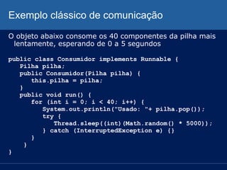 Exemplo clássico de comunicação
O objeto abaixo consome os 40 componentes da pilha mais
lentamente, esperando de 0 a 5 segundos
public class Consumidor implements Runnable {
Pilha pilha;
public Consumidor(Pilha pilha) {
this.pilha = pilha;
}
public void run() {
for (int i = 0; i < 40; i++) {
System.out.println("Usado: "+ pilha.pop());
try {
Thread.sleep((int)(Math.random() * 5000));
} catch (InterruptedException e) {}
}
}
}

 