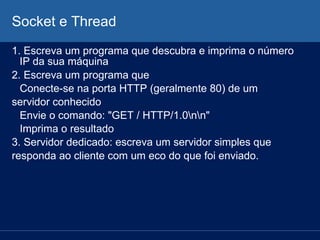 Socket e Thread
1. Escreva um programa que descubra e imprima o número
IP da sua máquina
2. Escreva um programa que
Conecte-se na porta HTTP (geralmente 80) de um
servidor conhecido
Envie o comando: "GET / HTTP/1.0nn"
Imprima o resultado
3. Servidor dedicado: escreva um servidor simples que
responda ao cliente com um eco do que foi enviado.

 
