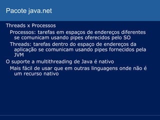 Pacote java.net
Threads x Processos
Processos: tarefas em espaços de endereços diferentes
se comunicam usando pipes oferecidos pelo SO
Threads: tarefas dentro do espaço de endereços da
aplicação se comunicam usando pipes fornecidos pela
JVM
O suporte a multithreading de Java é nativo
Mais fácil de usar que em outras linguagens onde não é
um recurso nativo

 