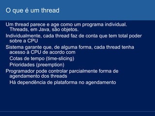 O que é um thread
Um thread parece e age como um programa individual.
Threads, em Java, são objetos.
Individualmente, cada thread faz de conta que tem total poder
sobre a CPU
Sistema garante que, de alguma forma, cada thread tenha
acesso à CPU de acordo com
Cotas de tempo (time-slicing)
Prioridades (preemption)
Programador pode controlar parcialmente forma de
agendamento dos threads
Há dependência de plataforma no agendamento

 