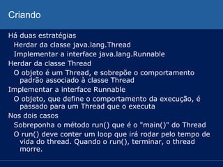 Criando
Há duas estratégias
Herdar da classe java.lang.Thread
Implementar a interface java.lang.Runnable
Herdar da classe Thread
O objeto é um Thread, e sobrepõe o comportamento
padrão associado à classe Thread
Implementar a interface Runnable
O objeto, que define o comportamento da execução, é
passado para um Thread que o executa
Nos dois casos
Sobreponha o método run() que é o "main()" do Thread
O run() deve conter um loop que irá rodar pelo tempo de
vida do thread. Quando o run(), terminar, o thread
morre.

 