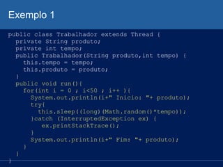 Exemplo 1
public class Trabalhador extends Thread {
private String produto;
private int tempo;
public Trabalhador(String produto,int tempo) {
this.tempo = tempo;
this.produto = produto;
}
public void run(){
for(int i = 0 ; i<50 ; i++ ){
System.out.println(i+" Inicio: "+ produto);
try{
this.sleep((long)(Math.random()*tempo));
}catch (InterruptedException ex) {
ex.printStackTrace();
}
System.out.println(i+" Fim: "+ produto);
}
}
}

 