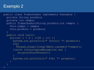 Exemplo 2
public class Trabalhador implements Runnable {
private String produto;
private int tempo;
public Trabalhador(String produto,int tempo) {
this.tempo = tempo;
this.produto = produto;
}
public void run(){
for(int i = 0 ; i<50 ; i++ ){
System.out.println(i+" Inicio: "+ produto);
try{
Thread.sleep((long)(Math.random()*tempo));
}catch (InterruptedException ex) {
ex.printStackTrace();
}
System.out.println(i+" Fim: "+ produto);
}
}
}

 