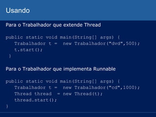 Usando
Para o Trabalhador que extende Thread
public static void main(String[] args) {
Trabalhador t = new Trabalhador("dvd",500);
t.start();
}
Para o Trabalhador que implementa Runnable
public static void main(String[] args) {
Trabalhador t = new Trabalhador("cd",1000);
Thread thread = new Thread(t);
thread.start();
}

 