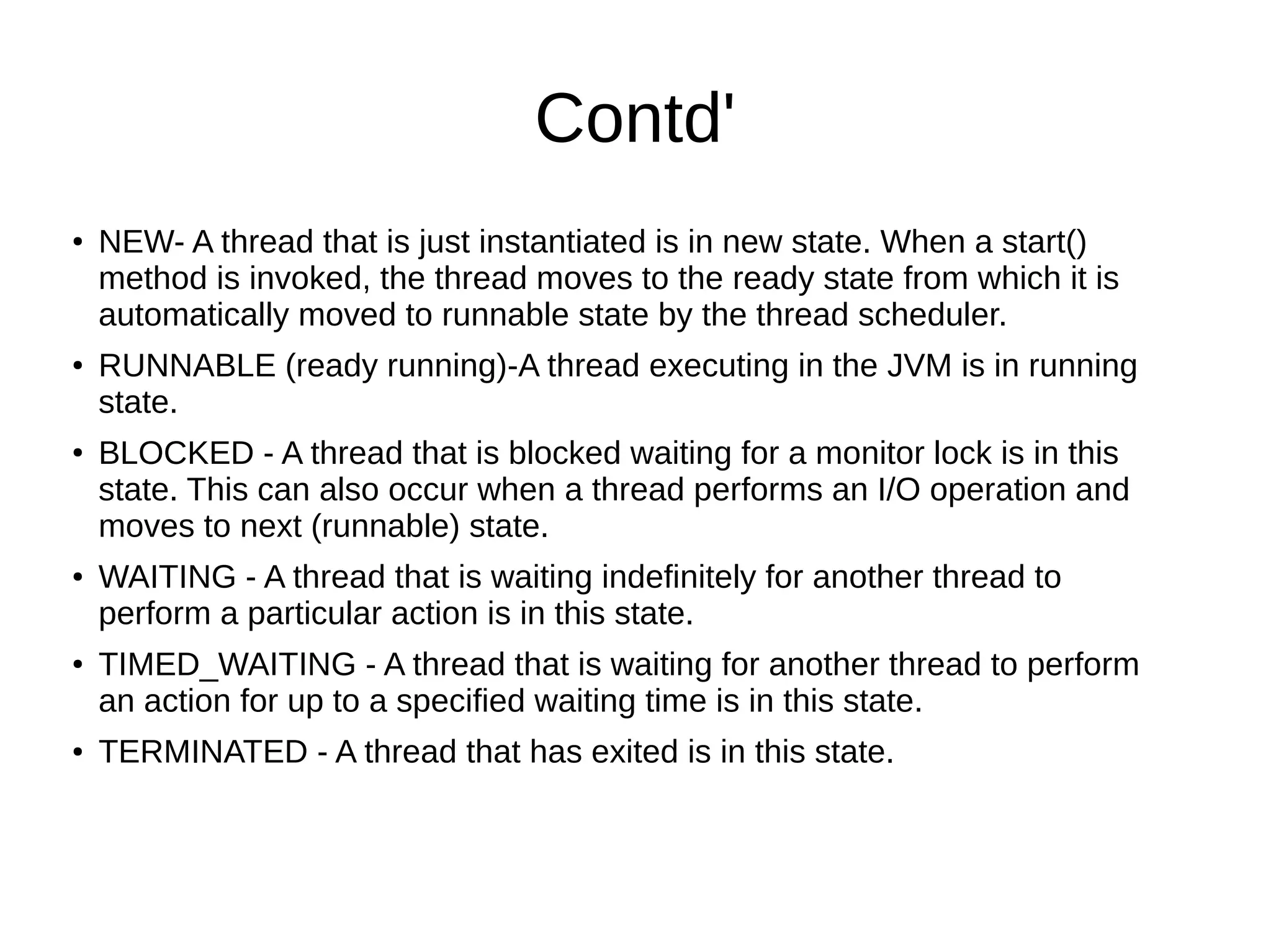 Contd'
●
NEW- A thread that is just instantiated is in new state. When a start()
method is invoked, the thread moves to the ready state from which it is
automatically moved to runnable state by the thread scheduler.
● RUNNABLE (ready running)-A thread executing in the JVM is in running
state.
●
BLOCKED - A thread that is blocked waiting for a monitor lock is in this
state. This can also occur when a thread performs an I/O operation and
moves to next (runnable) state.
● WAITING - A thread that is waiting indefinitely for another thread to
perform a particular action is in this state.
●
TIMED_WAITING - A thread that is waiting for another thread to perform
an action for up to a specified waiting time is in this state.
● TERMINATED - A thread that has exited is in this state.
 