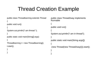 Thread Creation Example
public class Threadlearning extends Thread
{
public void run()
{
System.out.println("i am thread ");
}
public static void main(String[] args)
{
Threadlearning t = new Threadlearning();
t.start();
}
}
public class Thread2way implements
Runnable
{
public void run()
{
System.out.println("i am in thread");
}
public static void main(String args[])
{
(new Thread(new Thread2way())).start();
}
}
 