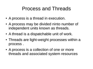 Process and Threads
● A process is a thread in execution.
● A process may be divided ninto number of
independent units known as threads.
● A thread is a dispatchable unit of work.
● Threads are light-weight processes within a
process .
● A process is a collection of one or more
threads and associated system resources
 