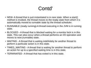 Contd'
●
NEW- A thread that is just instantiated is in new state. When a start()
method is invoked, the thread moves to the ready state from which it is
automatically moved to runnable state by the thread scheduler.
● RUNNABLE (ready running)-A thread executing in the JVM is in running
state.
●
BLOCKED - A thread that is blocked waiting for a monitor lock is in this
state. This can also occur when a thread performs an I/O operation and
moves to next (runnable) state.
● WAITING - A thread that is waiting indefinitely for another thread to
perform a particular action is in this state.
●
TIMED_WAITING - A thread that is waiting for another thread to perform
an action for up to a specified waiting time is in this state.
● TERMINATED - A thread that has exited is in this state.
 