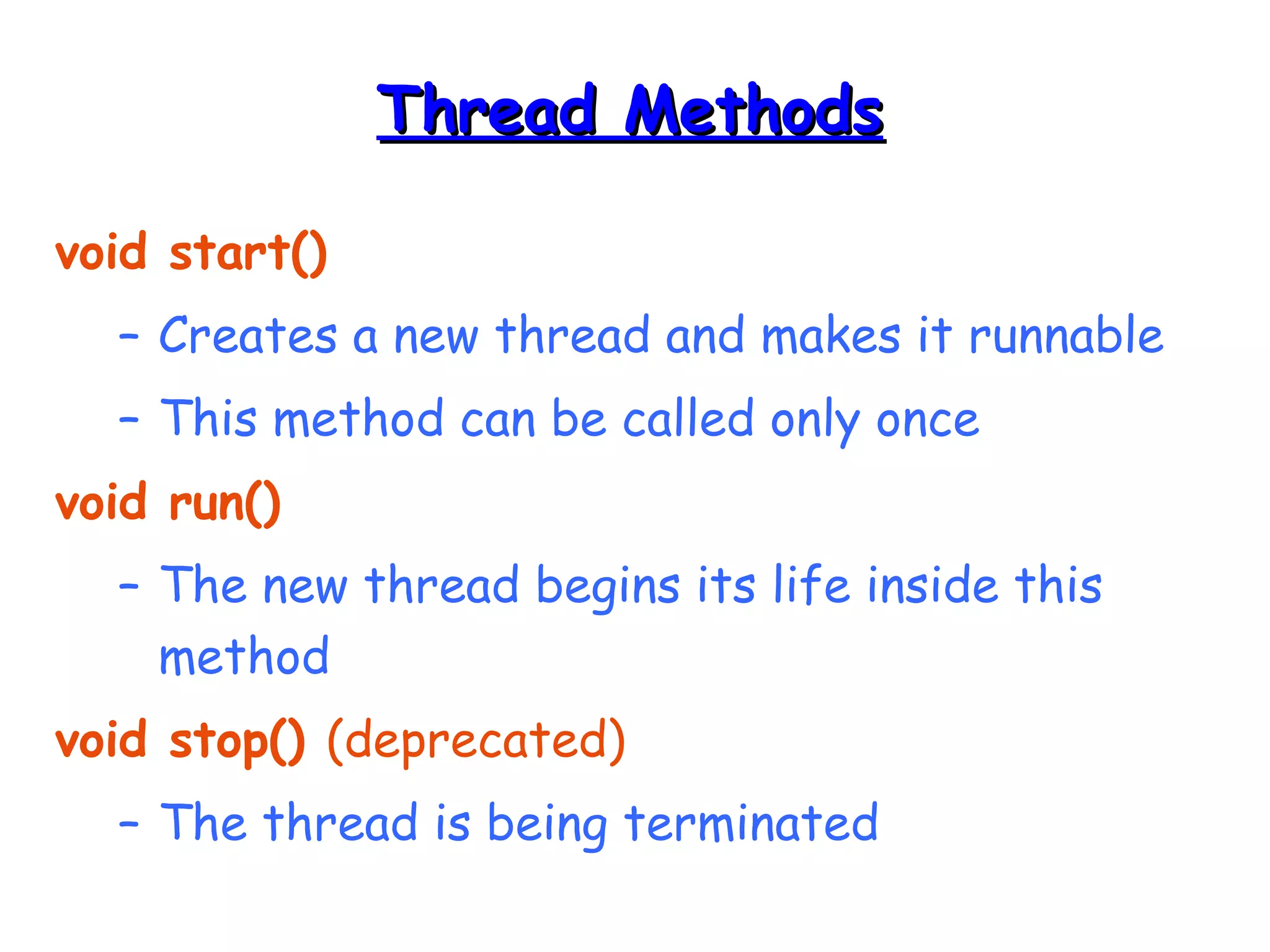 TThhrreeaadd MMeetthhooddss 
void start() 
– Creates a new thread and makes it runnable 
– This method can be called only once 
void run() 
– The new thread begins its life inside this 
method 
void stop() (deprecated) 
– The thread is being terminated 
 