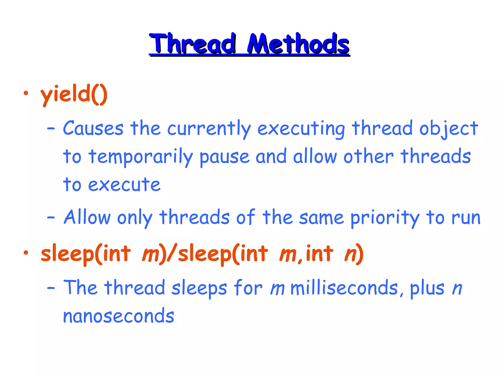 TThhrreeaadd MMeetthhooddss 
• yield() 
– Causes the currently executing thread object 
to temporarily pause and allow other threads 
to execute 
– Allow only threads of the same priority to run 
• sleep(int m)/sleep(int m,int n) 
– The thread sleeps for m milliseconds, plus n 
nanoseconds 
 