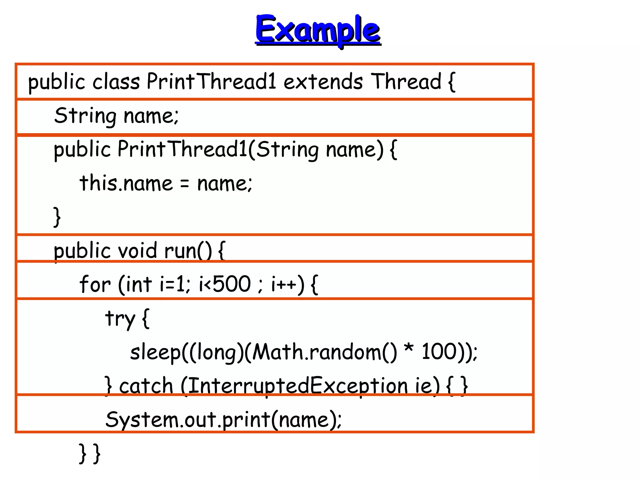 EExxaammppllee 
public class PrintThread1 extends Thread { 
String name; 
public PrintThread1(String name) { 
this.name = name; 
} 
public void run() { 
for (int i=1; i<500 ; i++) { 
try { 
sleep((long)(Math.random() * 100)); 
} catch (InterruptedException ie) { } 
System.out.print(name); 
} } 
 