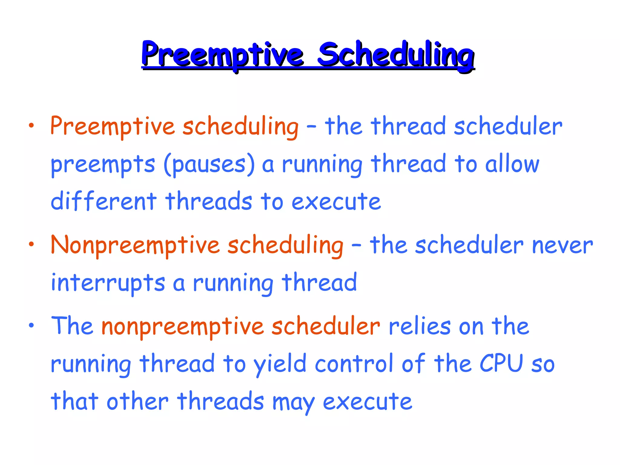 PPrreeeemmppttiivvee SScchheedduulliinngg 
• Preemptive scheduling – the thread scheduler 
preempts (pauses) a running thread to allow 
different threads to execute 
• Nonpreemptive scheduling – the scheduler never 
interrupts a running thread 
• The nonpreemptive scheduler relies on the 
running thread to yield control of the CPU so 
that other threads may execute 
 