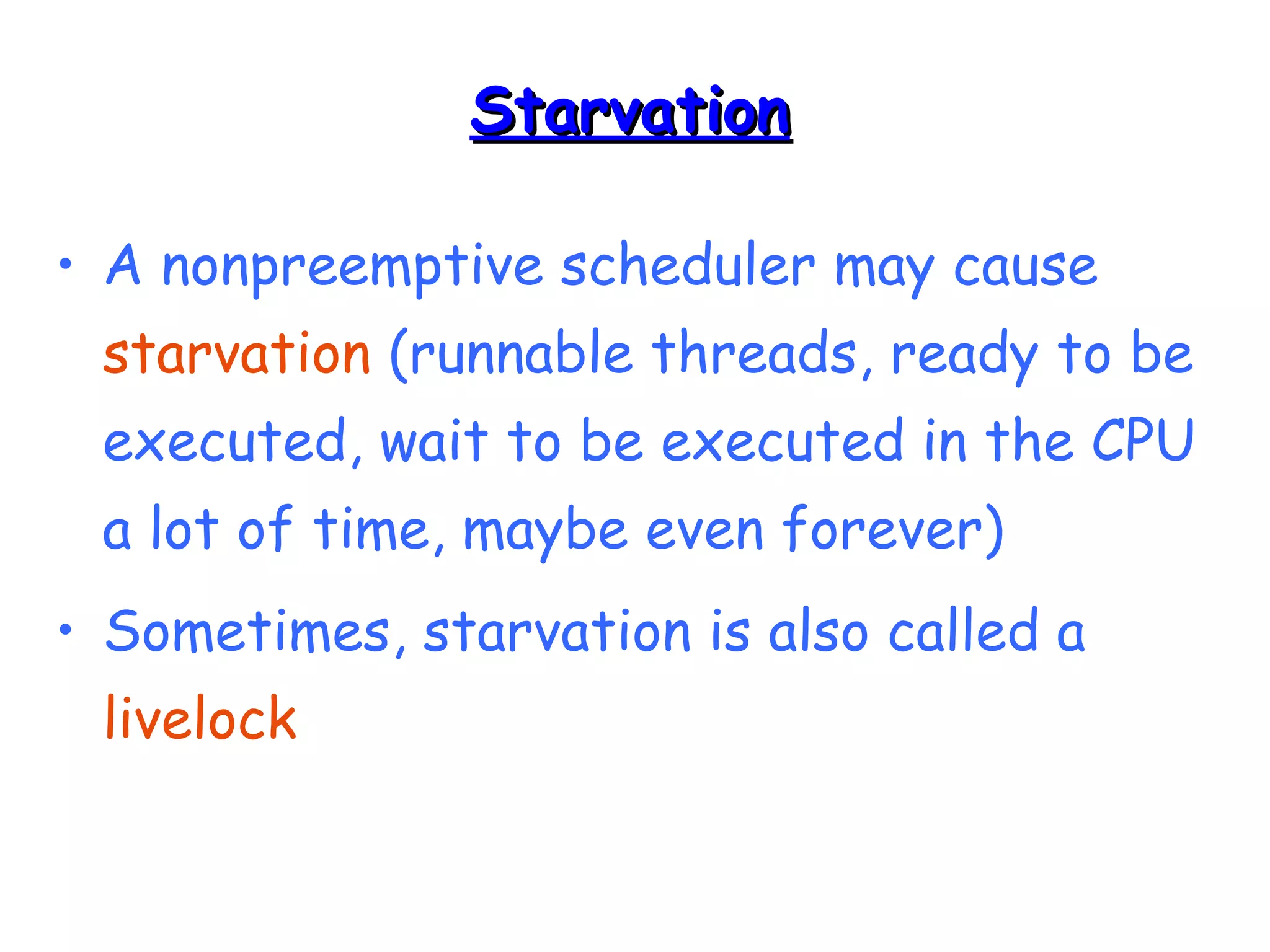 SSttaarrvvaattiioonn 
• A nonpreemptive scheduler may cause 
starvation (runnable threads, ready to be 
executed, wait to be executed in the CPU 
a lot of time, maybe even forever) 
• Sometimes, starvation is also called a 
livelock 
 