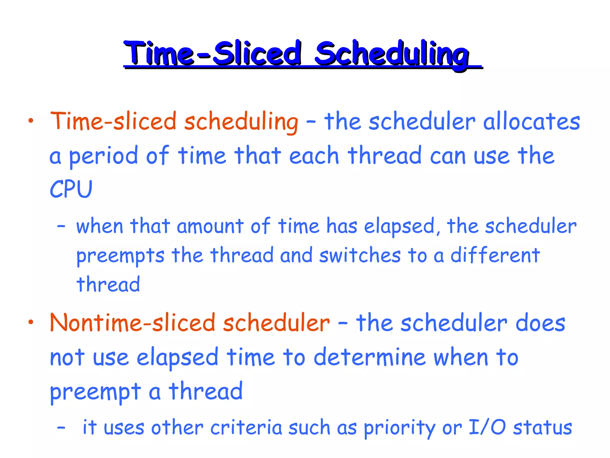 TTiimmee--SSlliicceedd SScchheedduulliinngg 
• Time-sliced scheduling – the scheduler allocates 
a period of time that each thread can use the 
CPU 
– when that amount of time has elapsed, the scheduler 
preempts the thread and switches to a different 
thread 
• Nontime-sliced scheduler – the scheduler does 
not use elapsed time to determine when to 
preempt a thread 
– it uses other criteria such as priority or I/O status 
 