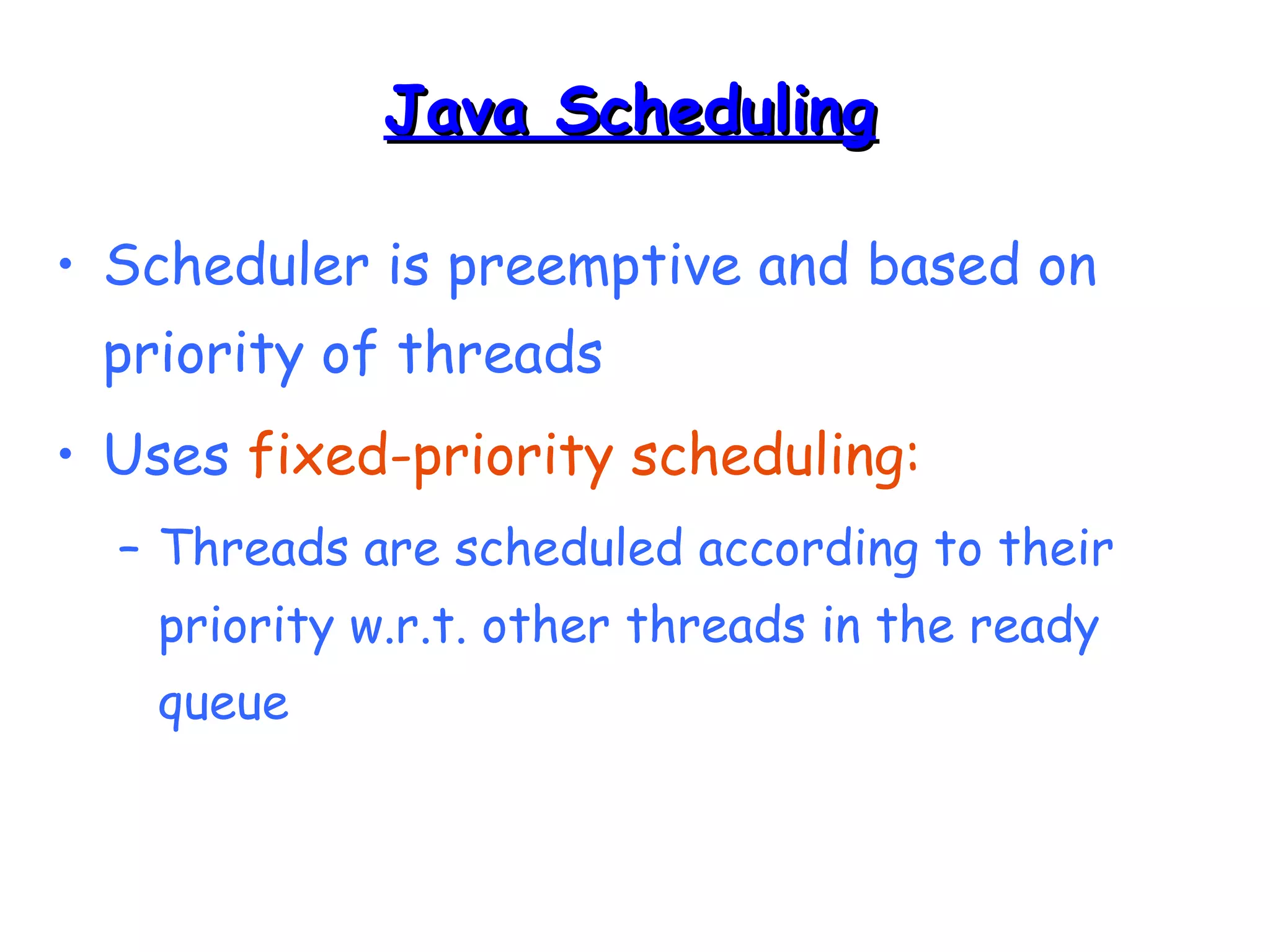 JJaavvaa SScchheedduulliinngg 
• Scheduler is preemptive and based on 
priority of threads 
• Uses fixed-priority scheduling: 
– Threads are scheduled according to their 
priority w.r.t. other threads in the ready 
queue 
 