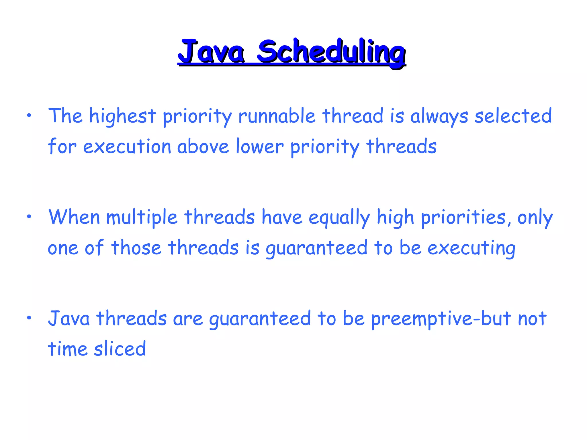 JJaavvaa SScchheedduulliinngg 
• The highest priority runnable thread is always selected 
for execution above lower priority threads 
• When multiple threads have equally high priorities, only 
one of those threads is guaranteed to be executing 
• Java threads are guaranteed to be preemptive-but not 
time sliced 
 