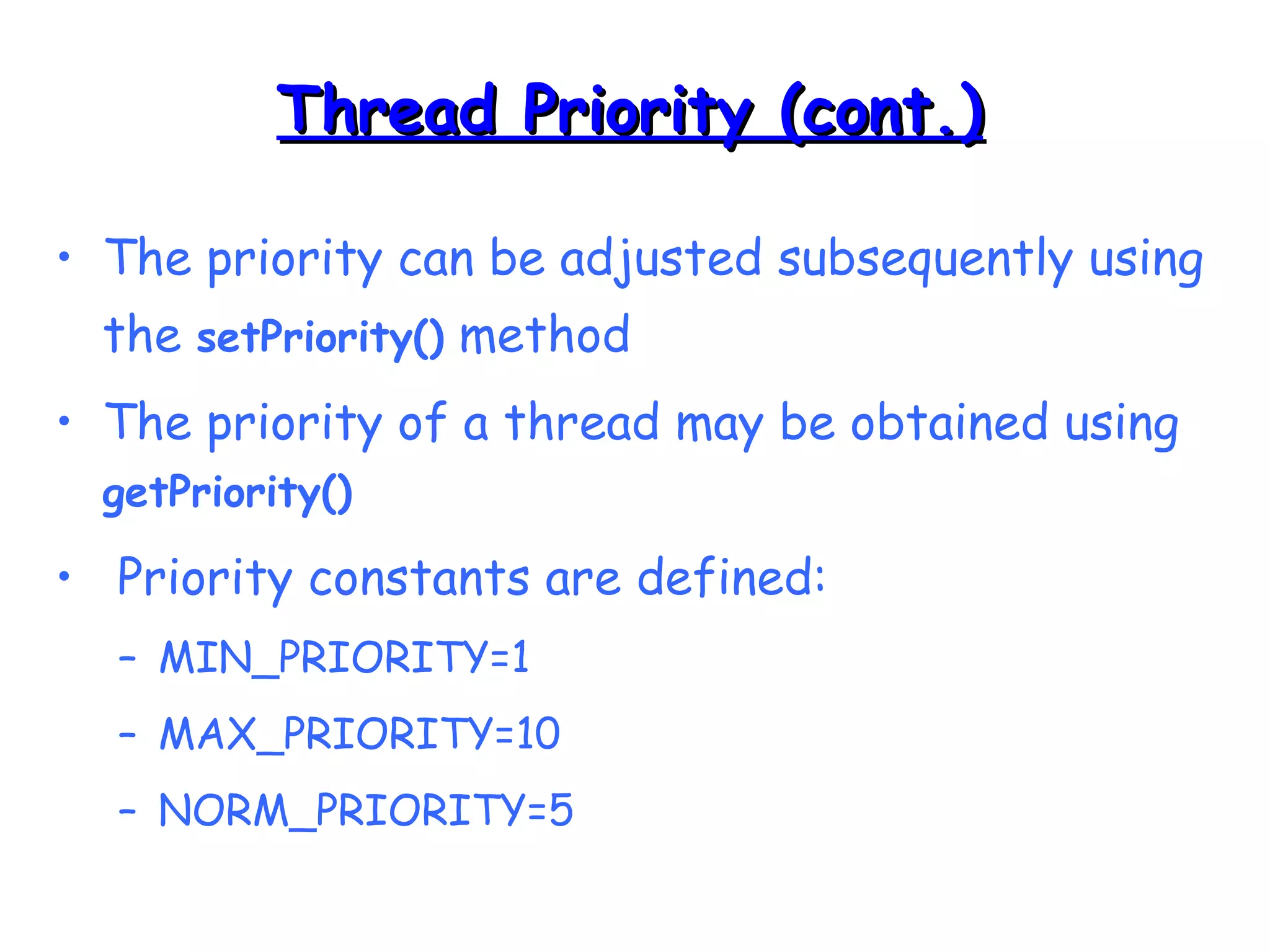 TThhrreeaadd PPrriioorriittyy ((ccoonntt..)) 
• The priority can be adjusted subsequently using 
the setPriority() method 
• The priority of a thread may be obtained using 
getPriority() 
• Priority constants are defined: 
– MIN_PRIORITY=1 
– MAX_PRIORITY=10 
– NORM_PRIORITY=5 
 
