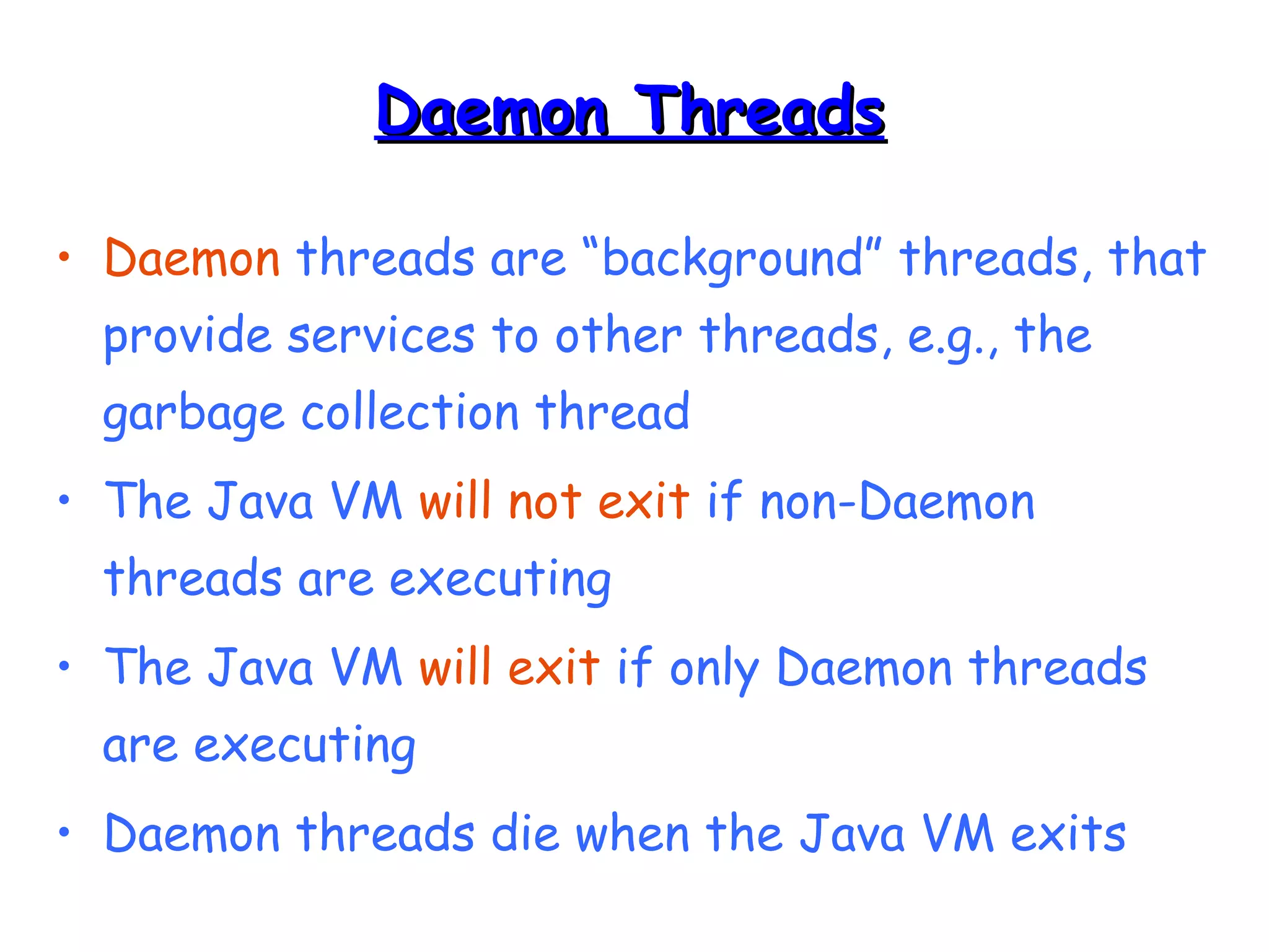 DDaaeemmoonn TThhrreeaaddss 
• Daemon threads are “background” threads, that 
provide services to other threads, e.g., the 
garbage collection thread 
• The Java VM will not exit if non-Daemon 
threads are executing 
• The Java VM will exit if only Daemon threads 
are executing 
• Daemon threads die when the Java VM exits 
 