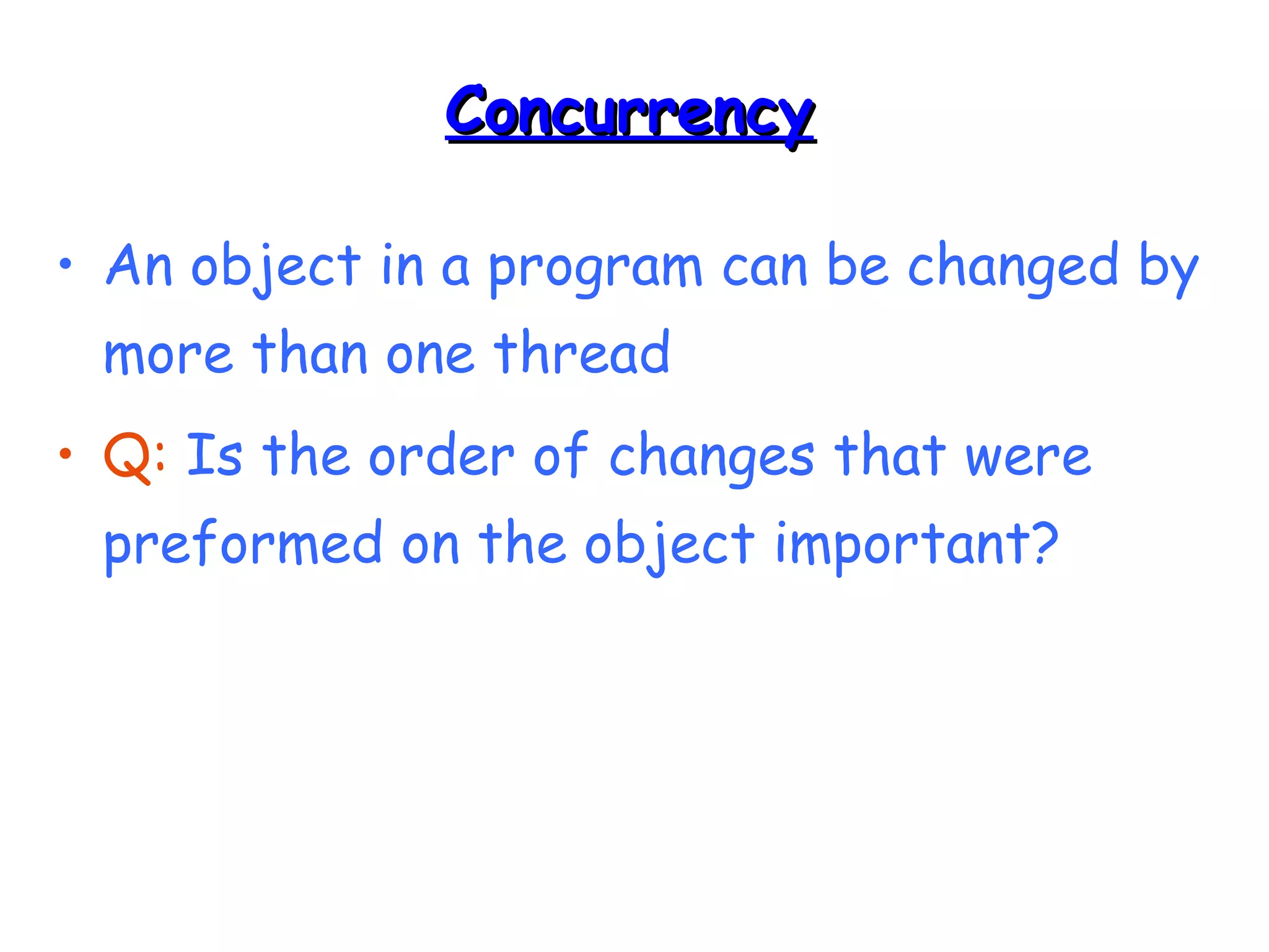 CCoonnccuurrrreennccyy 
• An object in a program can be changed by 
more than one thread 
• Q: Is the order of changes that were 
preformed on the object important? 
 