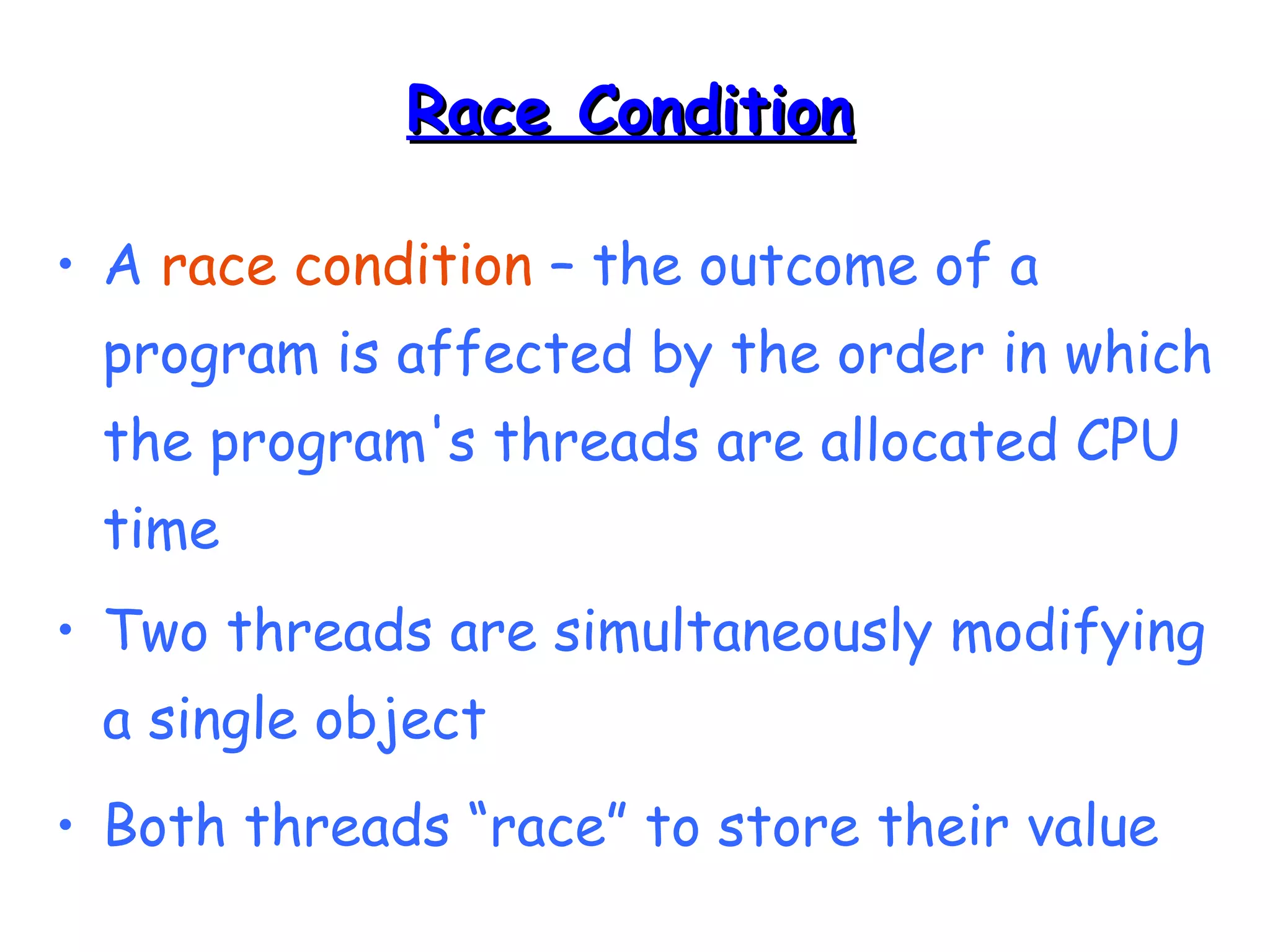 RRaaccee CCoonnddiittiioonn 
• A race condition – the outcome of a 
program is affected by the order in which 
the program's threads are allocated CPU 
time 
• Two threads are simultaneously modifying 
a single object 
• Both threads “race” to store their value 
 