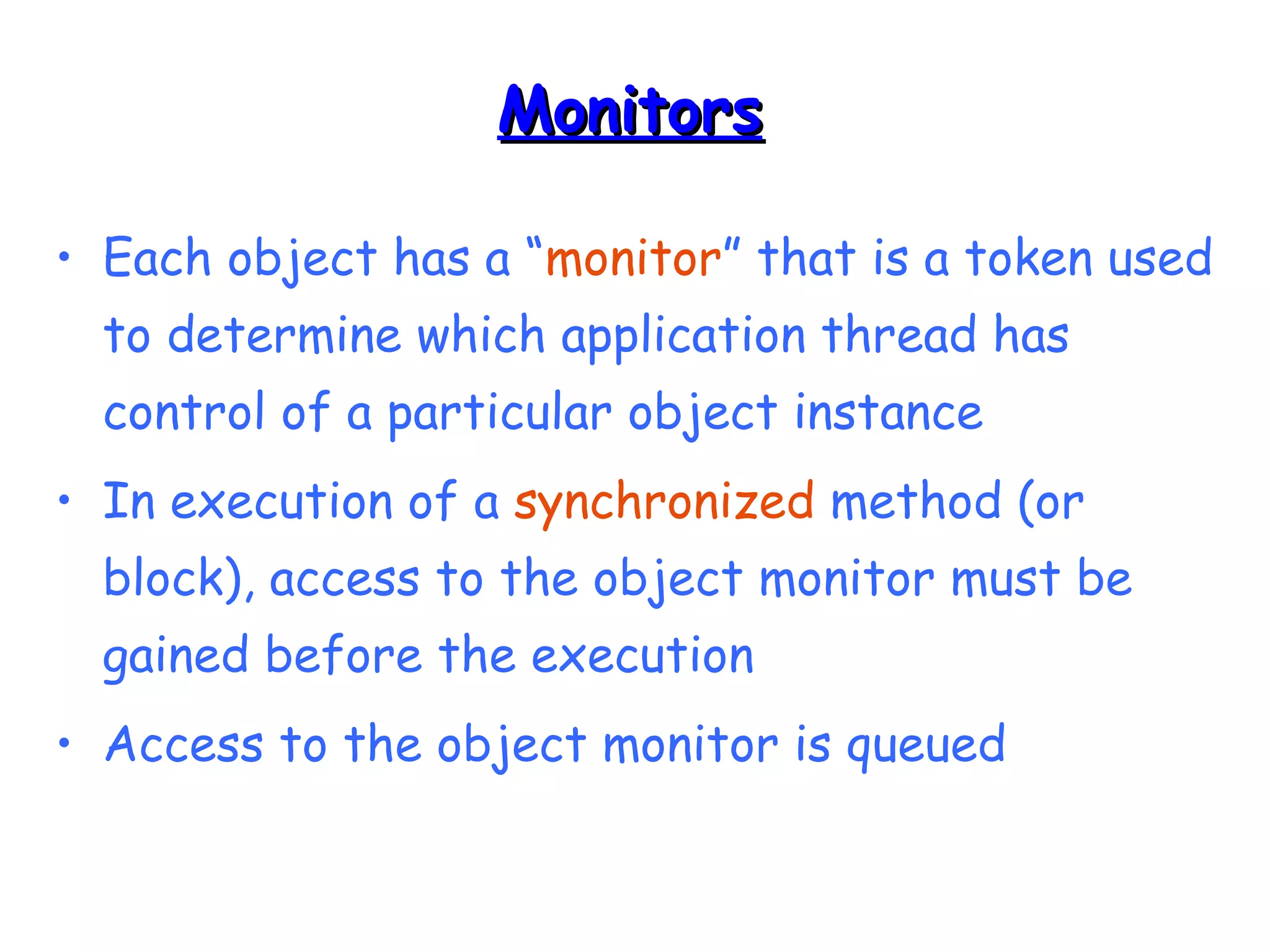 MMoonniittoorrss 
• Each object has a “monitor” that is a token used 
to determine which application thread has 
control of a particular object instance 
• In execution of a synchronized method (or 
block), access to the object monitor must be 
gained before the execution 
• Access to the object monitor is queued 
 