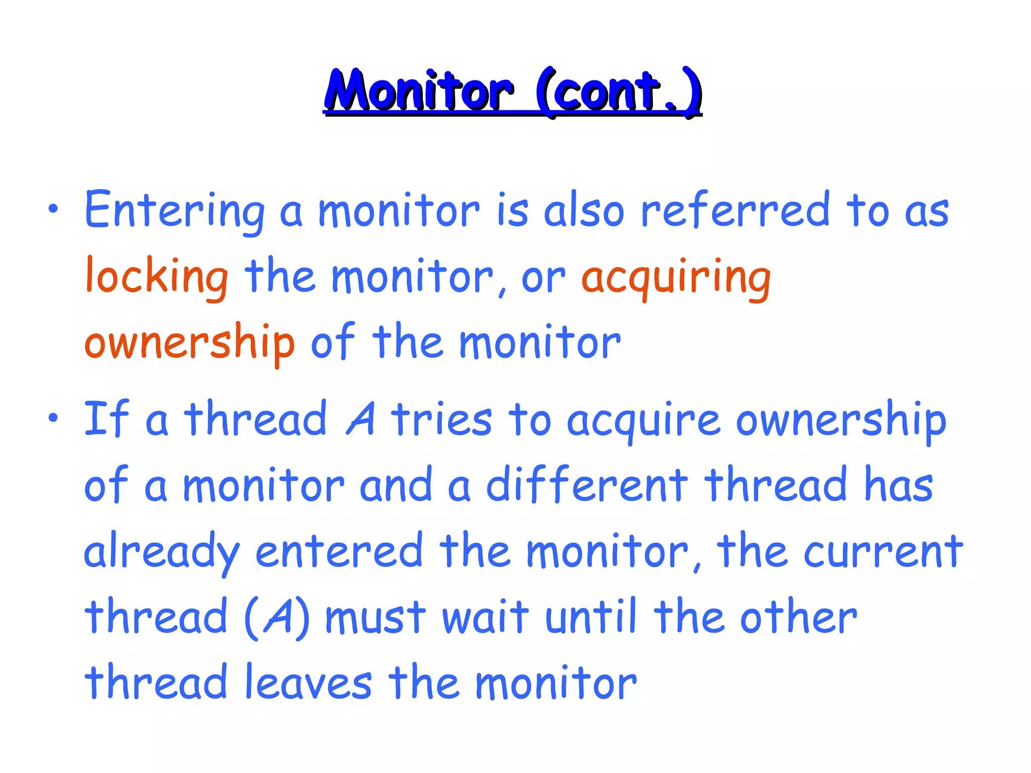 MMoonniittoorr ((ccoonntt..)) 
• Entering a monitor is also referred to as 
locking the monitor, or acquiring 
ownership of the monitor 
• If a thread A tries to acquire ownership 
of a monitor and a different thread has 
already entered the monitor, the current 
thread (A) must wait until the other 
thread leaves the monitor 
 