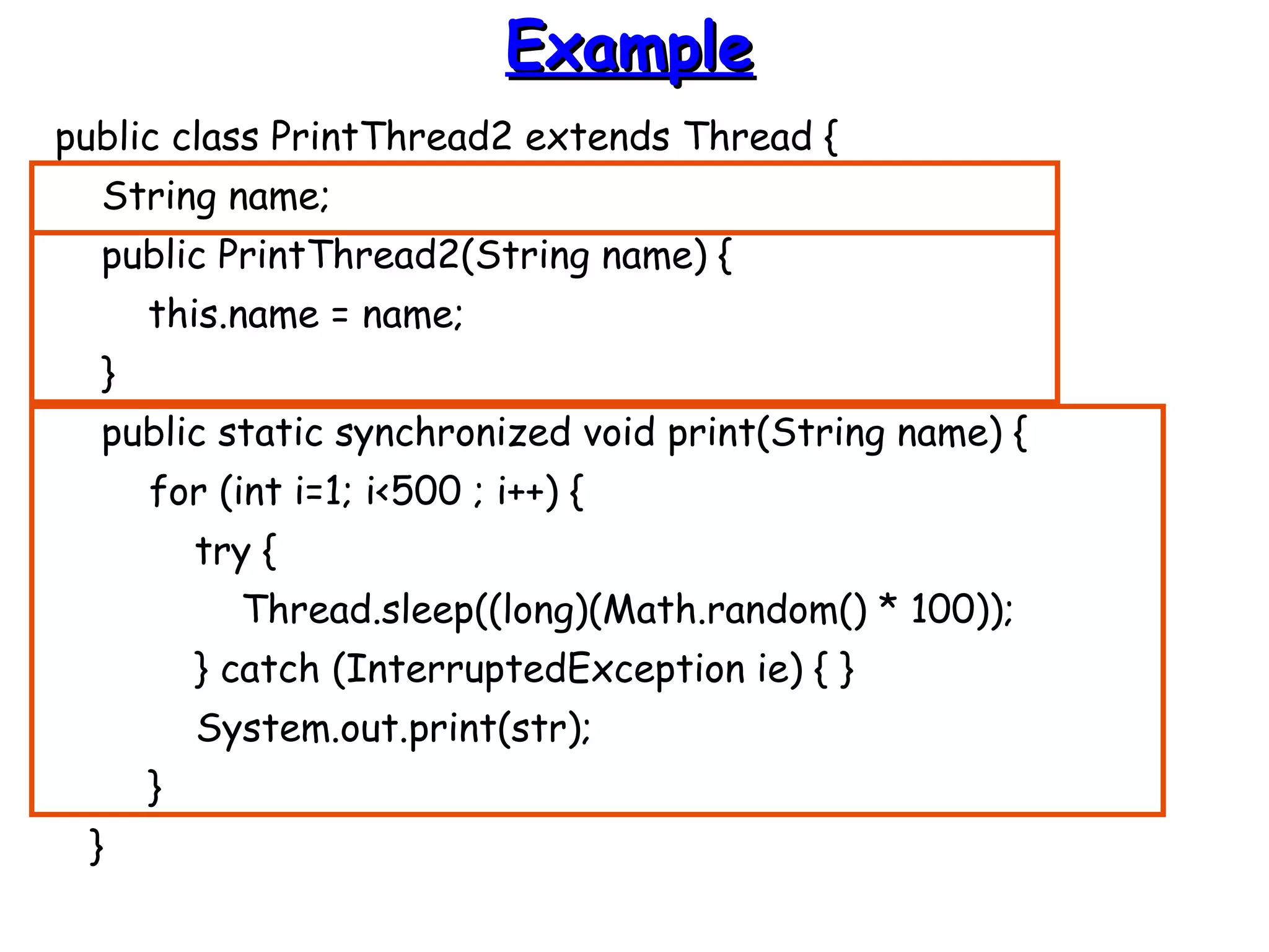 EExxaammppllee 
public class PrintThread2 extends Thread { 
String name; 
public PrintThread2(String name) { 
this.name = name; 
} 
public static synchronized void print(String name) { 
for (int i=1; i<500 ; i++) { 
try { 
Thread.sleep((long)(Math.random() * 100)); 
} catch (InterruptedException ie) { } 
System.out.print(str); 
} 
} 
 
