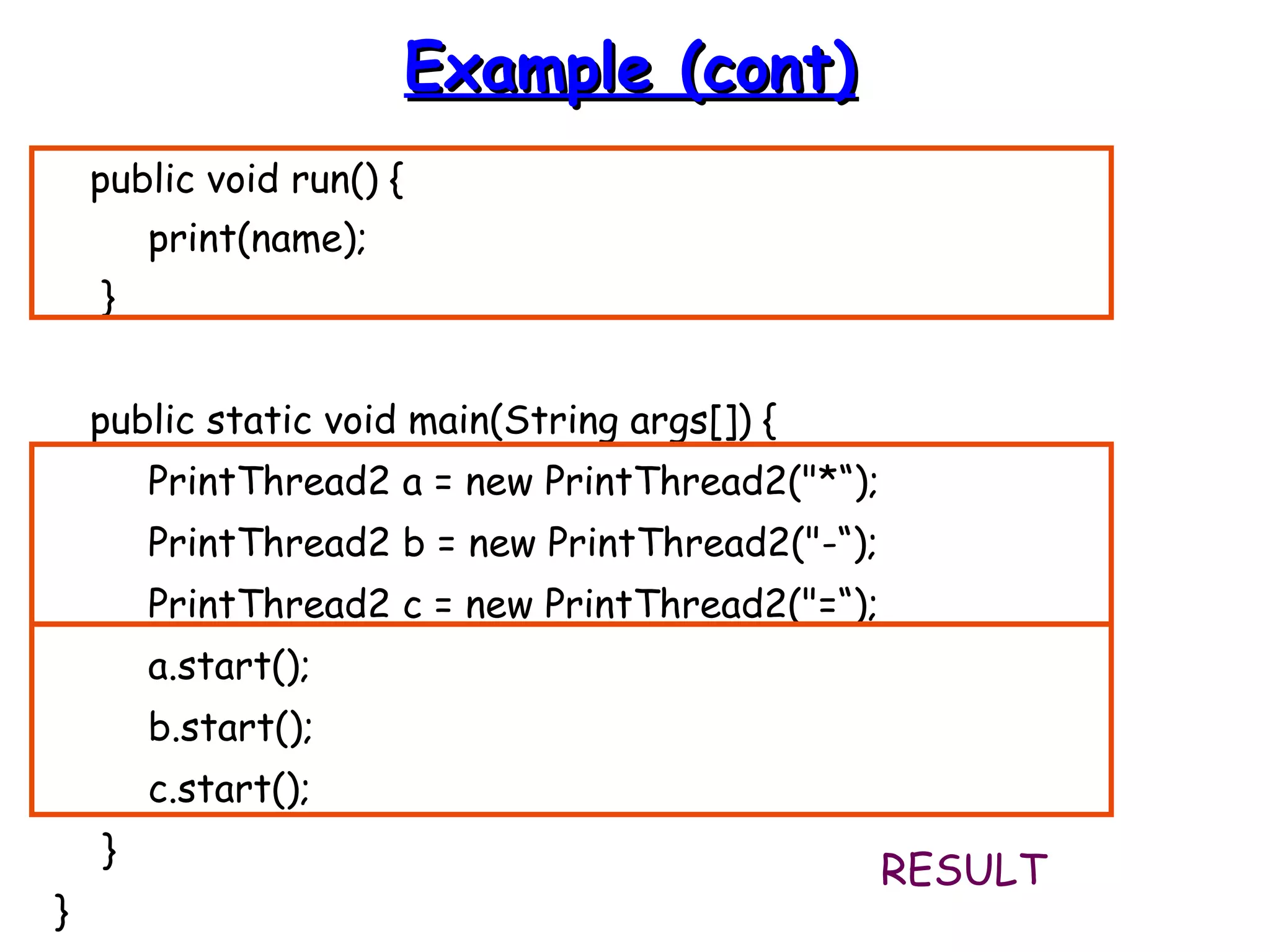 EExxaammppllee ((ccoonntt)) 
public void run() { 
print(name); 
} 
public static void main(String args[]) { 
PrintThread2 a = new PrintThread2("*“); 
PrintThread2 b = new PrintThread2("-“); 
PrintThread2 c = new PrintThread2("=“); 
a.start(); 
b.start(); 
c.start(); 
} 
} 
RESULT 
 