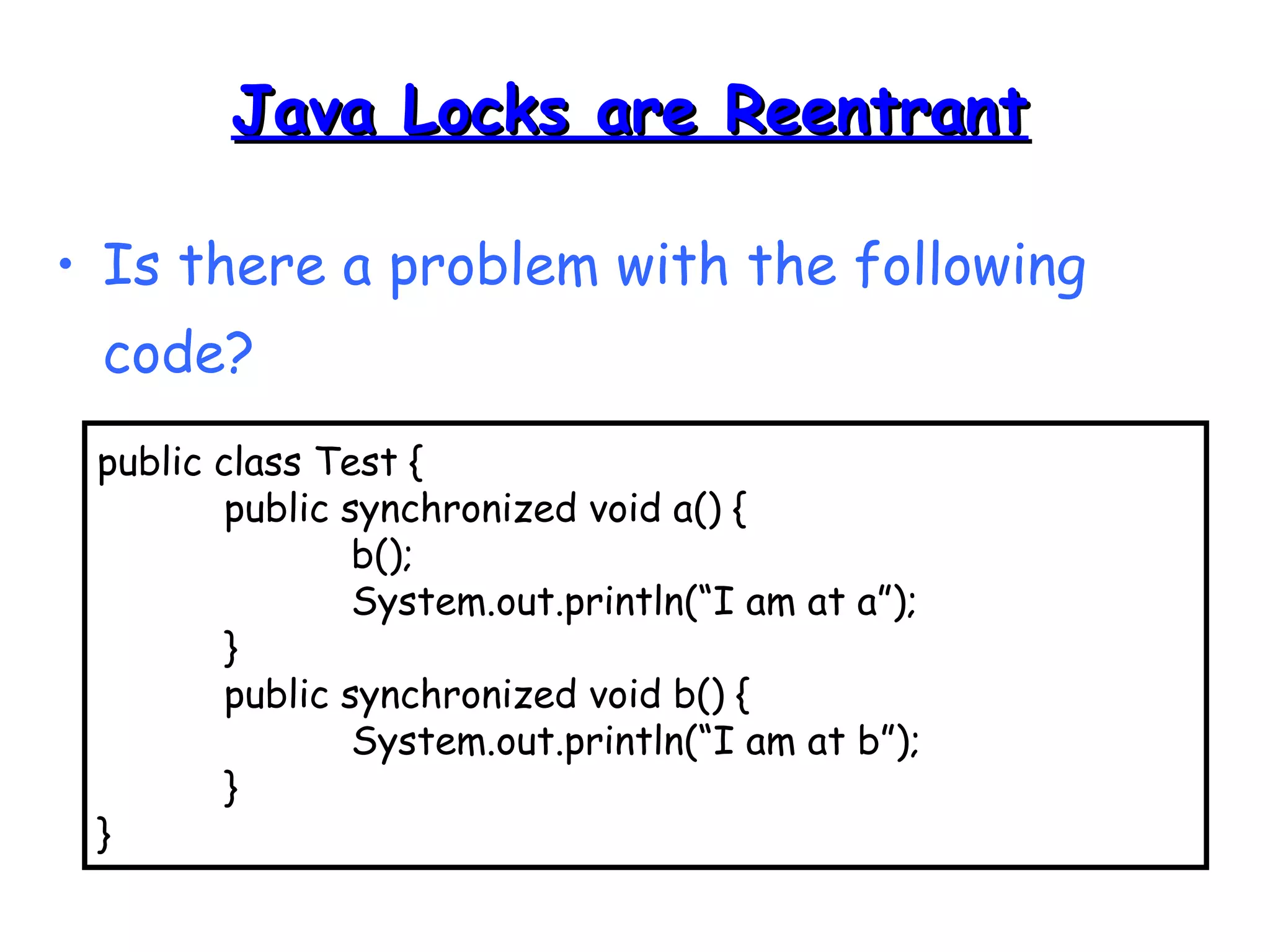 JJaavvaa LLoocckkss aarree RReeeennttrraanntt 
• Is there a problem with the following 
code? 
public class Test { 
public synchronized void a() { 
b(); 
System.out.println(“I am at a”); 
} 
public synchronized void b() { 
System.out.println(“I am at b”); 
} 
} 
 