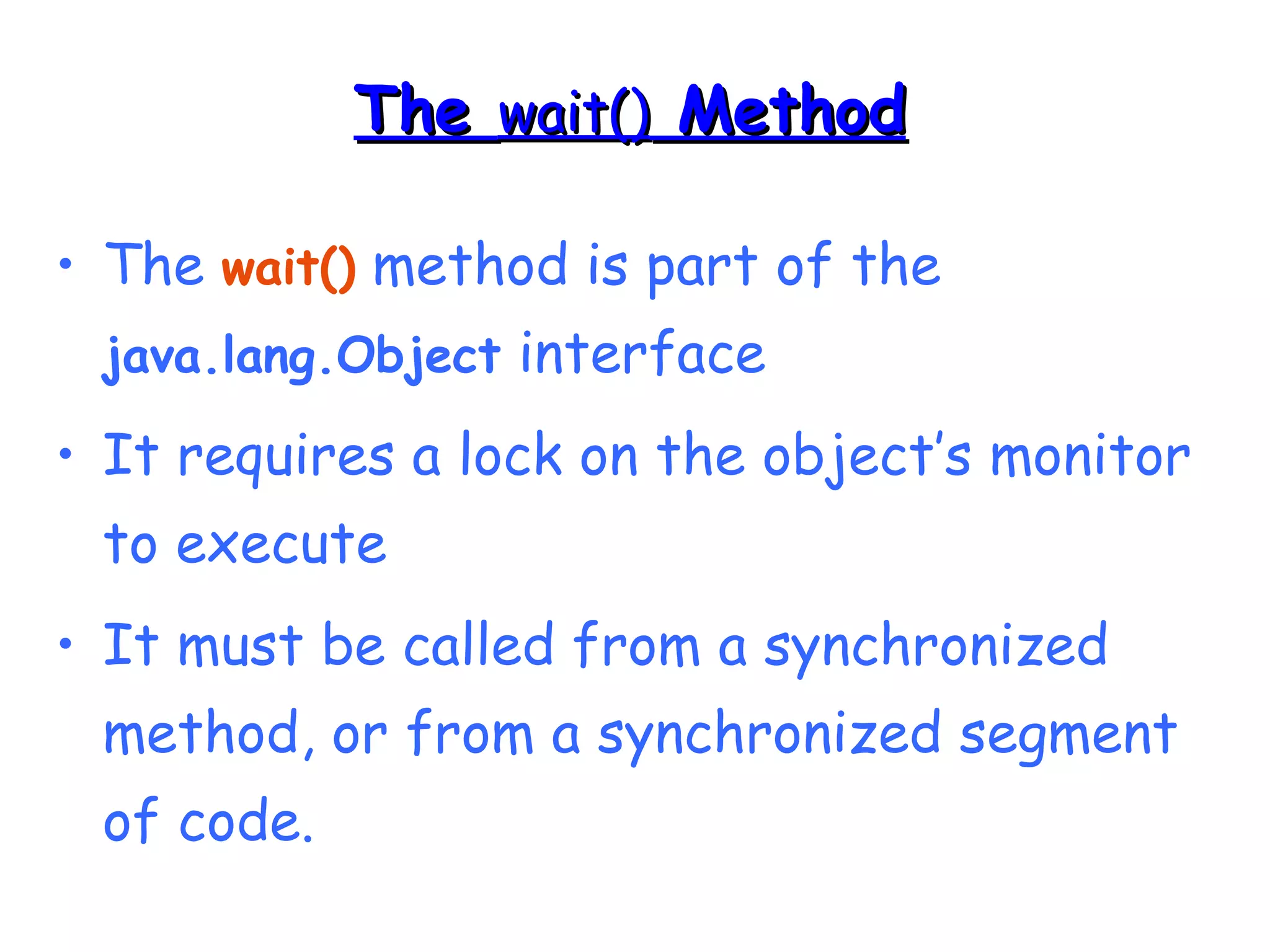TThhee wwaaiitt(()) MMeetthhoodd 
• The wait() method is part of the 
java.lang.Object interface 
• It requires a lock on the object’s monitor 
to execute 
• It must be called from a synchronized 
method, or from a synchronized segment 
of code. 
 