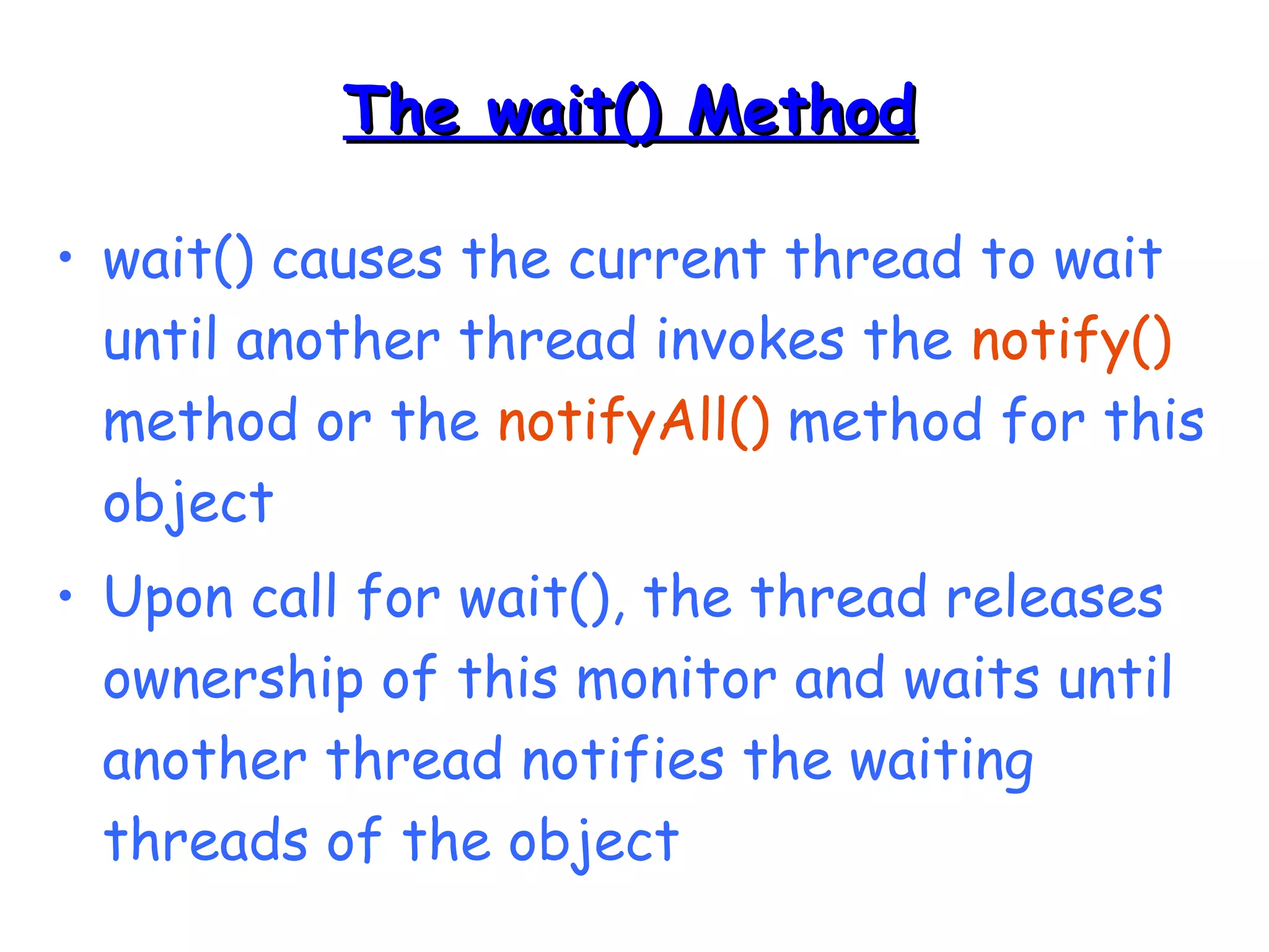 TThhee wwaaiitt(()) MMeetthhoodd 
• wait() causes the current thread to wait 
until another thread invokes the notify() 
method or the notifyAll() method for this 
object 
• Upon call for wait(), the thread releases 
ownership of this monitor and waits until 
another thread notifies the waiting 
threads of the object 
 