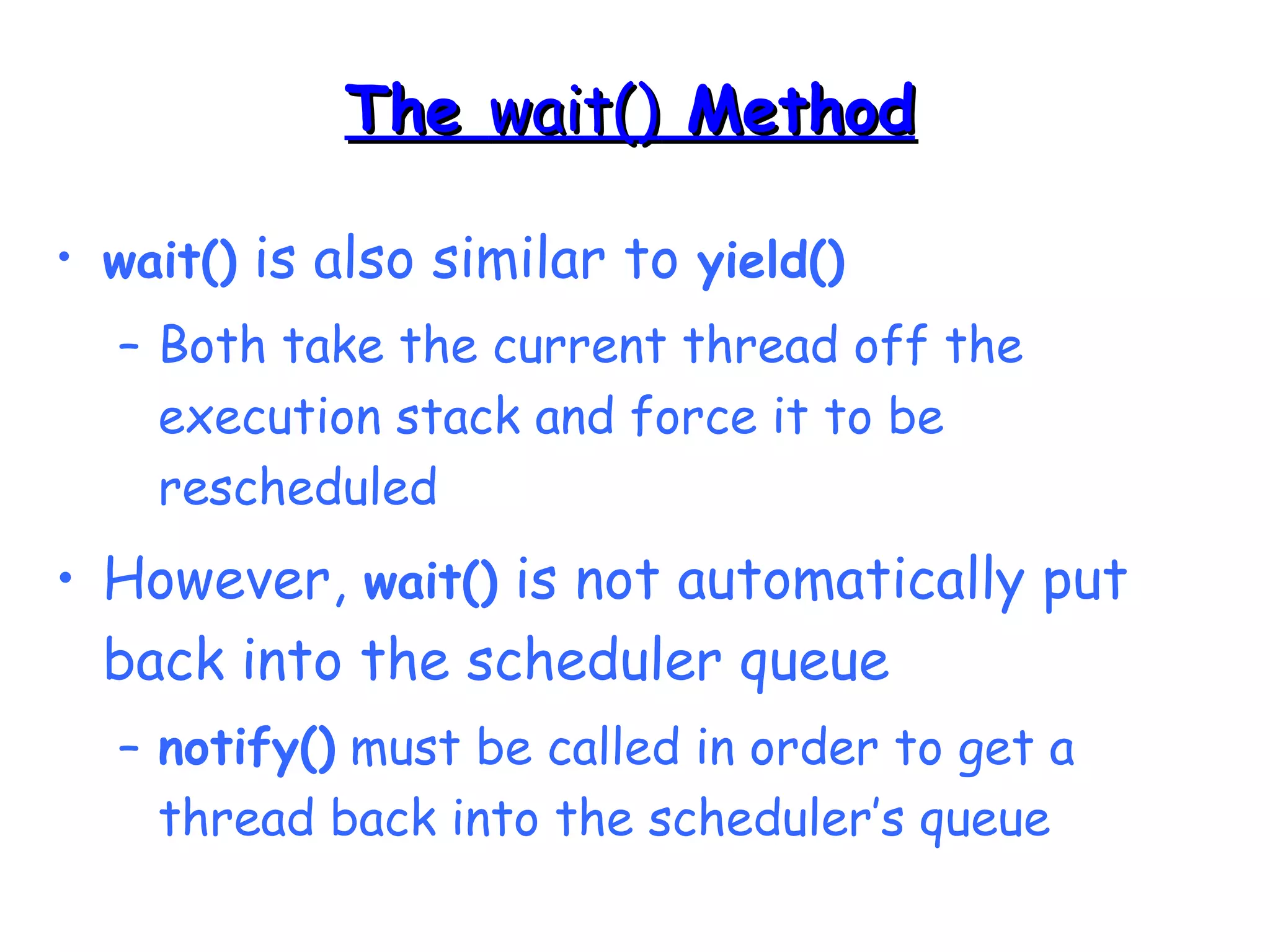 TThhee wwaaiitt(()) MMeetthhoodd 
• wait() is also similar to yield() 
– Both take the current thread off the 
execution stack and force it to be 
rescheduled 
• However, wait() is not automatically put 
back into the scheduler queue 
– notify() must be called in order to get a 
thread back into the scheduler’s queue 
 