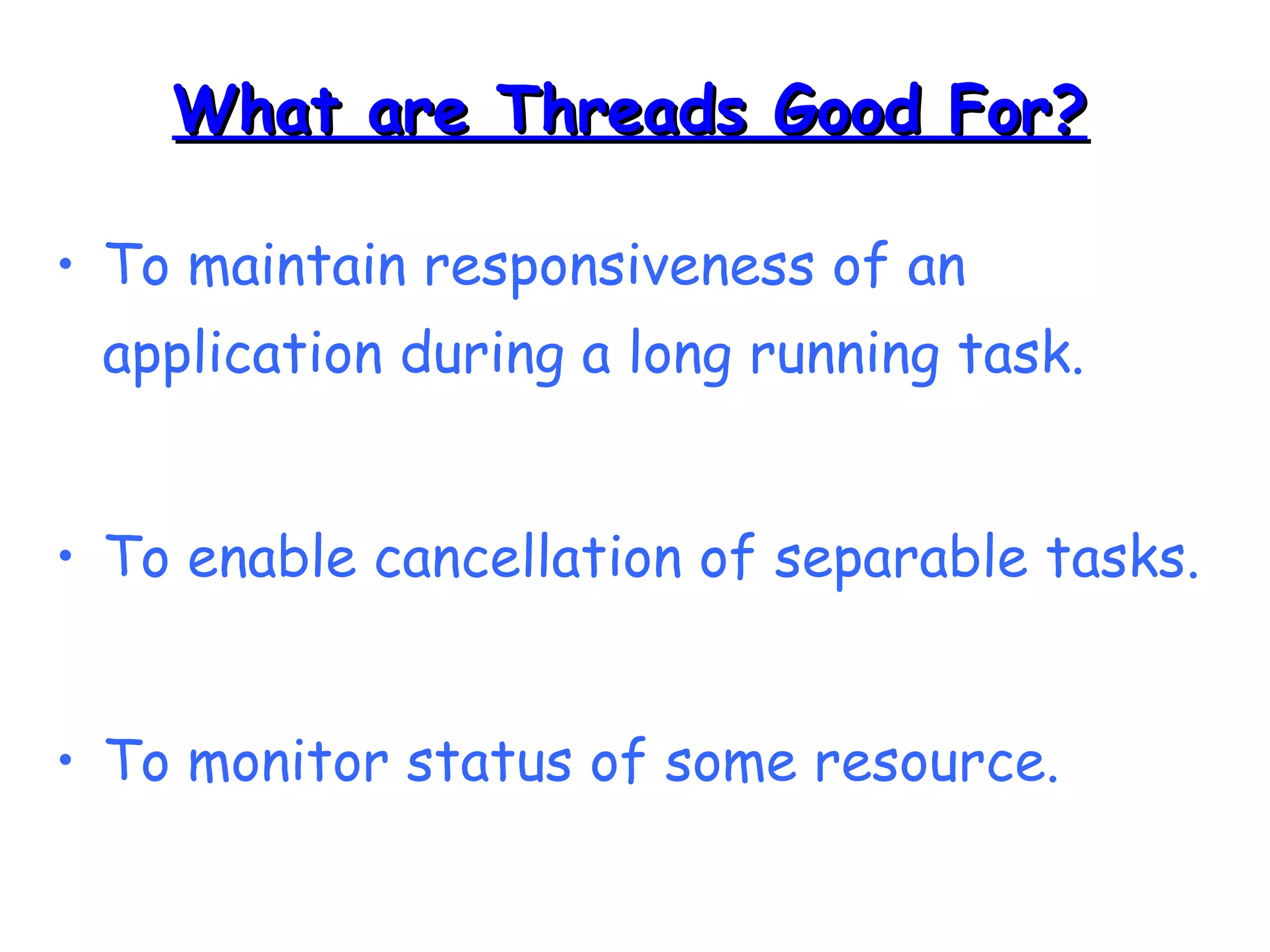 WWhhaatt aarree TThhrreeaaddss GGoooodd FFoorr?? 
• To maintain responsiveness of an 
application during a long running task. 
• To enable cancellation of separable tasks. 
• To monitor status of some resource. 
 