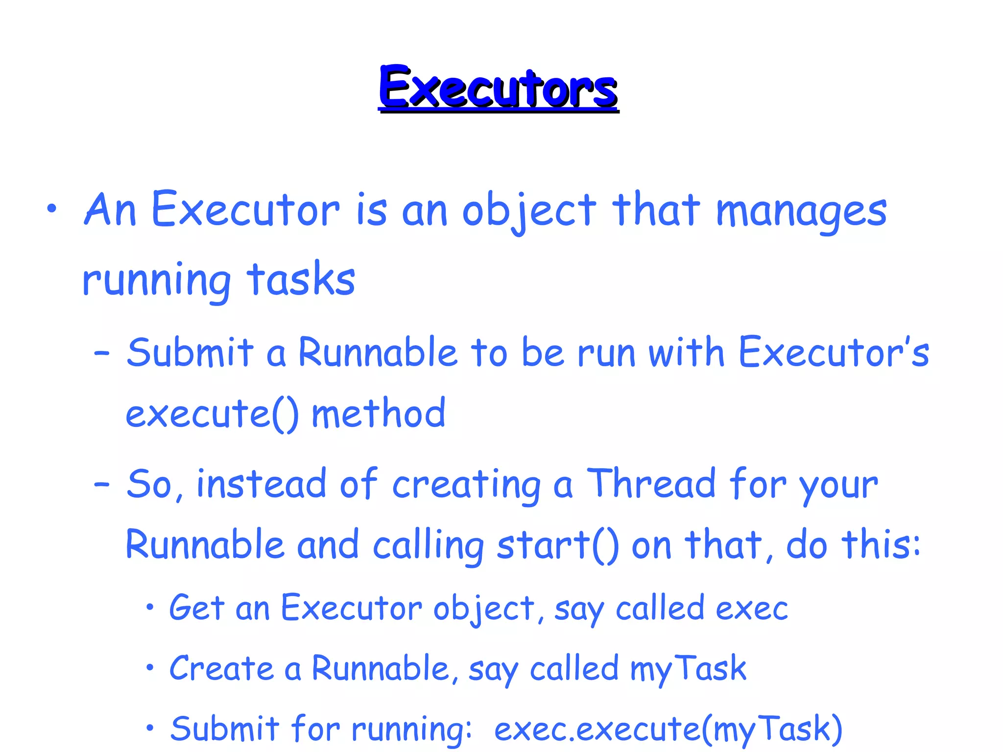 EExxeeccuuttoorrss 
• An Executor is an object that manages 
running tasks 
– Submit a Runnable to be run with Executor’s 
execute() method 
– So, instead of creating a Thread for your 
Runnable and calling start() on that, do this: 
• Get an Executor object, say called exec 
• Create a Runnable, say called myTask 
• Submit for running: exec.execute(myTask) 
 