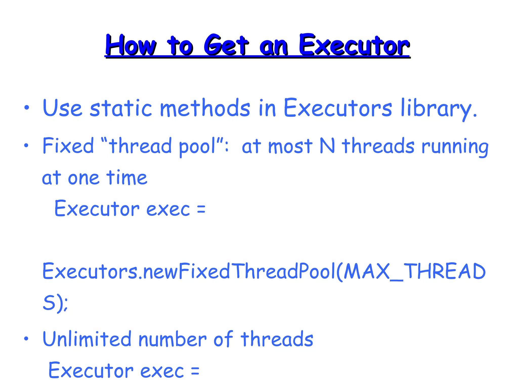 HHooww ttoo GGeett aann EExxeeccuuttoorr 
• Use static methods in Executors library. 
• Fixed “thread pool”: at most N threads running 
at one time 
Executor exec = 
Executors.newFixedThreadPool(MAX_THREAD 
S); 
• Unlimited number of threads 
Executor exec = 
Executors.newCachedThreadPool(); 
 