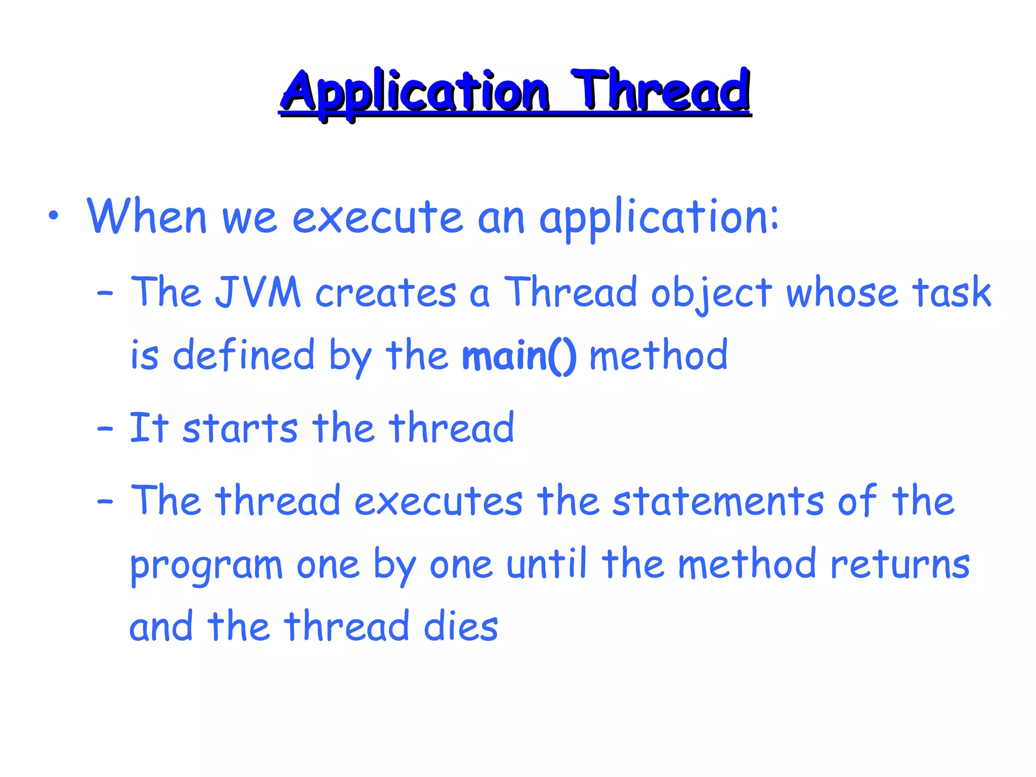 AApppplliiccaattiioonn TThhrreeaadd 
• When we execute an application: 
– The JVM creates a Thread object whose task 
is defined by the main() method 
– It starts the thread 
– The thread executes the statements of the 
program one by one until the method returns 
and the thread dies 
 