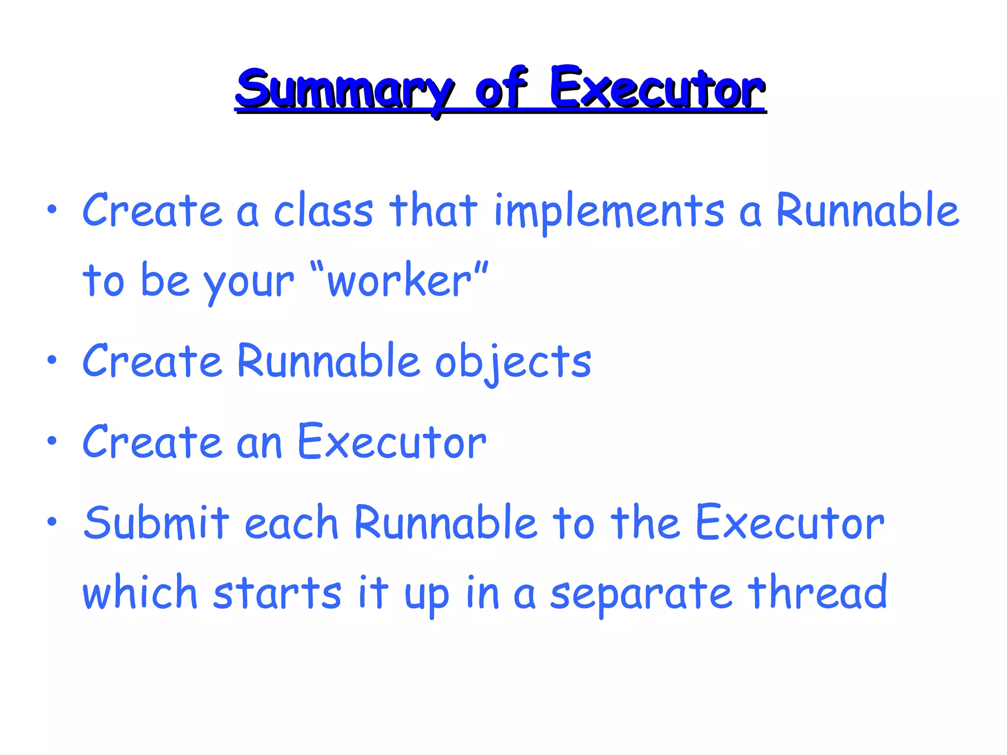 SSuummmmaarryy ooff EExxeeccuuttoorr 
• Create a class that implements a Runnable 
to be your “worker” 
• Create Runnable objects 
• Create an Executor 
• Submit each Runnable to the Executor 
which starts it up in a separate thread 
 