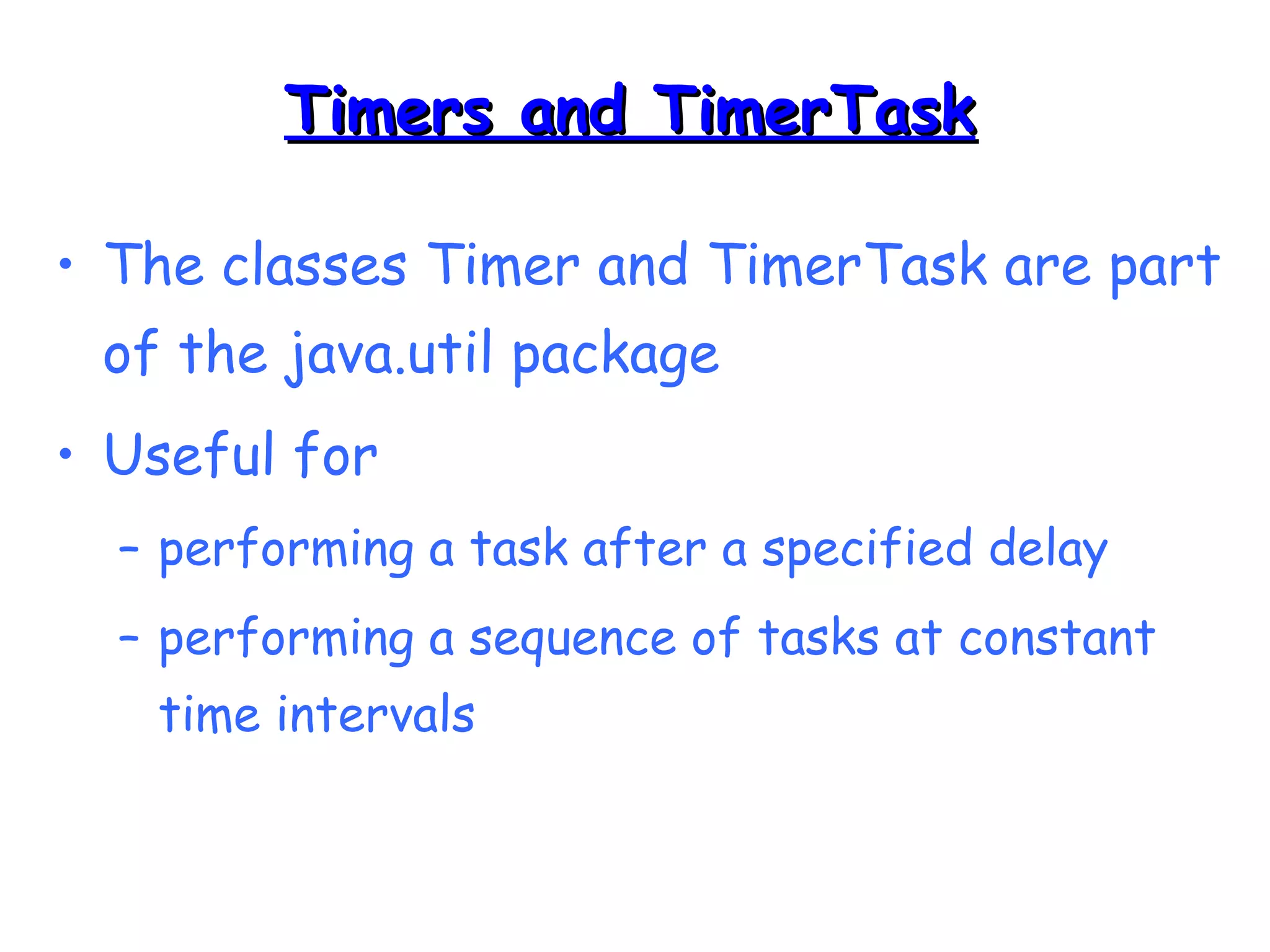 TTiimmeerrss aanndd TTiimmeerrTTaasskk 
• The classes Timer and TimerTask are part 
of the java.util package 
• Useful for 
– performing a task after a specified delay 
– performing a sequence of tasks at constant 
time intervals 
 