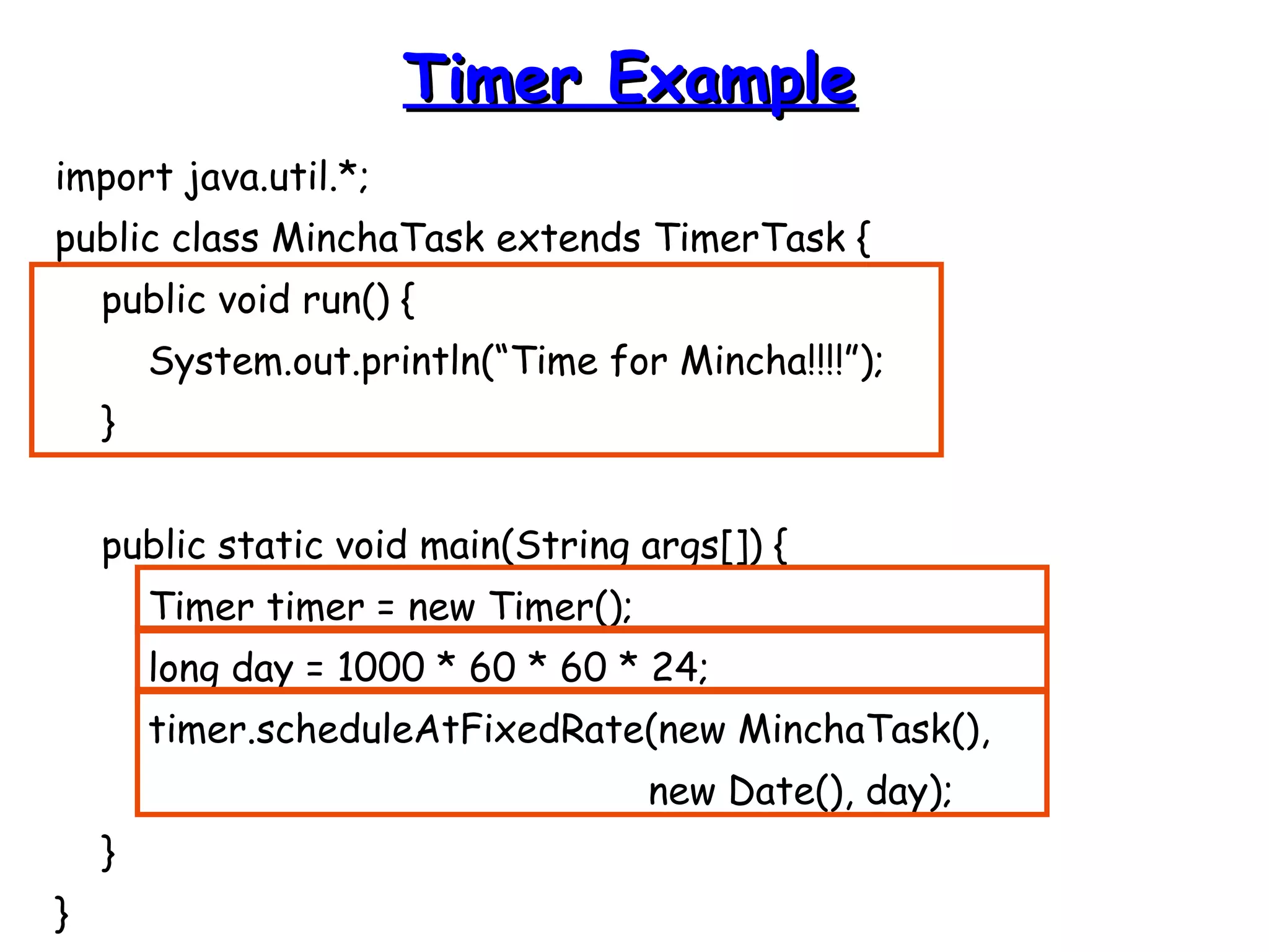 import java.util.*; 
public class MinchaTask extends TimerTask { 
public void run() { 
System.out.println(“Time for Mincha!!!!”); 
} 
public static void main(String args[]) { 
Timer timer = new Timer(); 
long day = 1000 * 60 * 60 * 24; 
timer.scheduleAtFixedRate(new MinchaTask(), 
new Date(), day); 
} 
} 
TTiimmeerr EExxaammppllee 
 