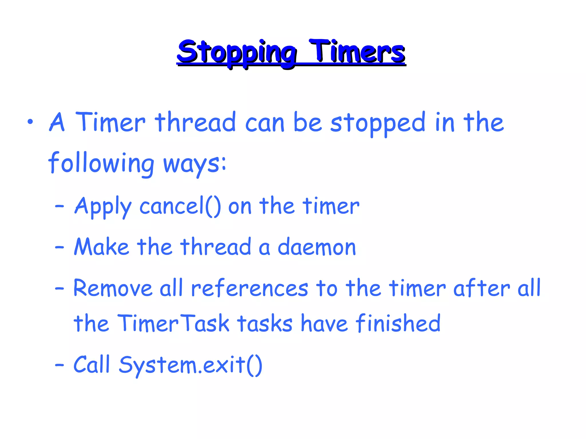 SSttooppppiinngg TTiimmeerrss 
• A Timer thread can be stopped in the 
following ways: 
– Apply cancel() on the timer 
– Make the thread a daemon 
– Remove all references to the timer after all 
the TimerTask tasks have finished 
– Call System.exit() 
