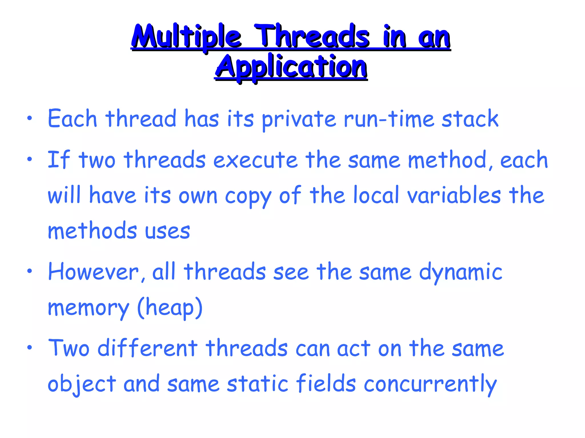 MMuullttiippllee TThhrreeaaddss iinn aann 
AApppplliiccaattiioonn 
• Each thread has its private run-time stack 
• If two threads execute the same method, each 
will have its own copy of the local variables the 
methods uses 
• However, all threads see the same dynamic 
memory (heap) 
• Two different threads can act on the same 
object and same static fields concurrently 
 