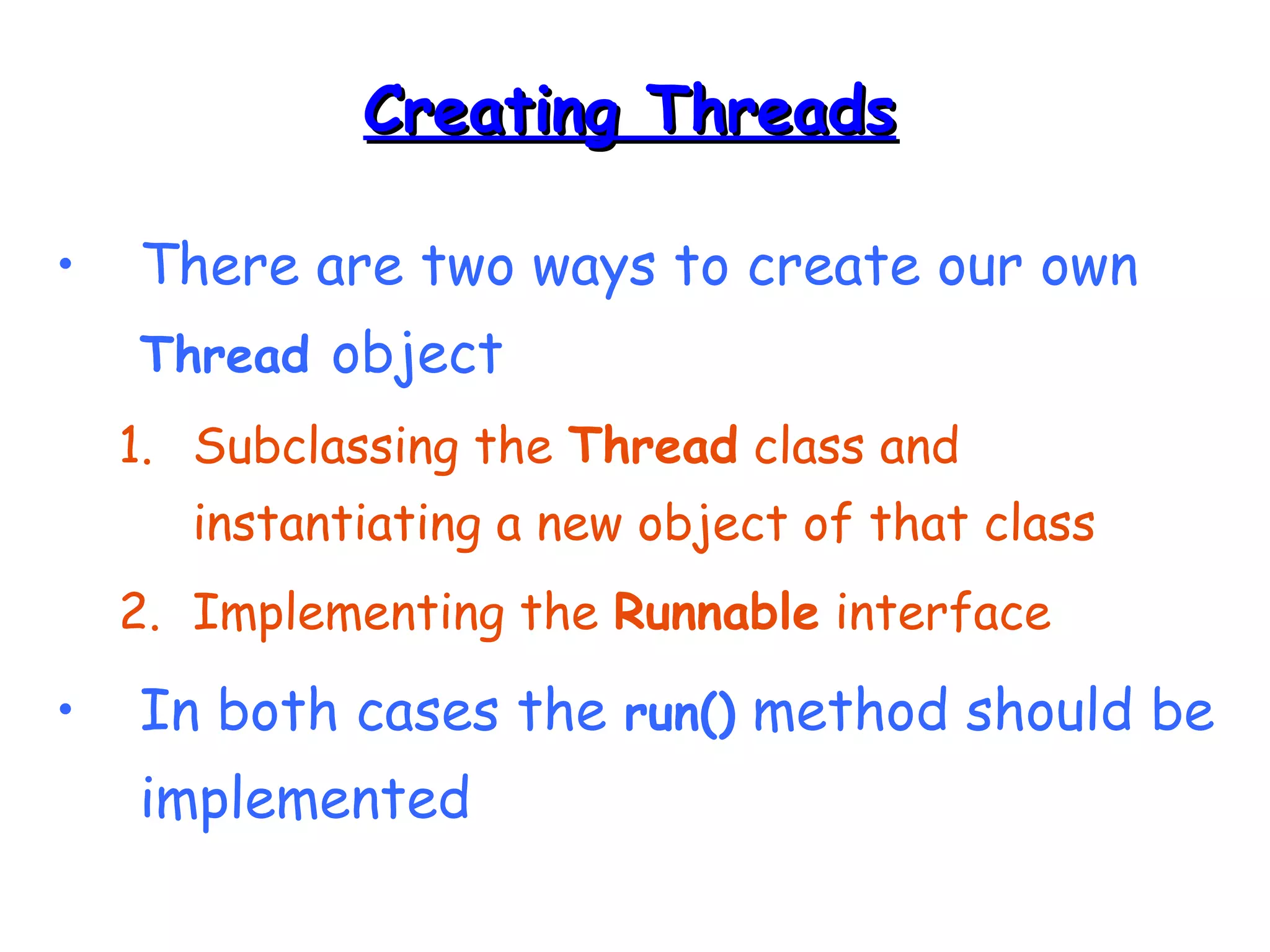 CCrreeaattiinngg TThhrreeaaddss 
• There are two ways to create our own 
Thread object 
1. Subclassing the Thread class and 
instantiating a new object of that class 
2. Implementing the Runnable interface 
• In both cases the run() method should be 
implemented 
 