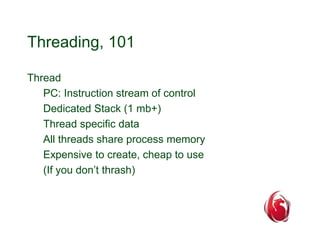 Threading, 101 
Thread 
PC: Instruction stream of control 
Dedicated Stack (1 mb+) 
Thread specific data 
All threads share process memory 
Expensive to create, cheap to use 
(If you don’t thrash) 
 